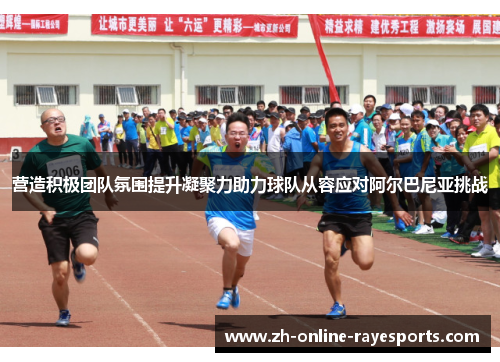 营造积极团队氛围提升凝聚力助力球队从容应对阿尔巴尼亚挑战 营造积极团队氛围提升凝聚力助力球队从容应对阿尔巴尼亚挑战