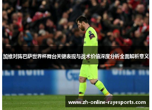 加维对阵巴萨世界杯舞台关键表现与战术价值深度分析全面解析意义 加维对阵巴萨世界杯舞台关键表现与战术价值深度分析全面解析意义