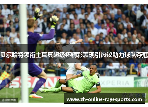 贝尔哈特领衔土耳其超级杯精彩表现引热议助力球队夺冠 贝尔哈特领衔土耳其超级杯精彩表现引热议助力球队夺冠