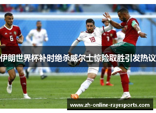 伊朗世界杯补时绝杀威尔士惊险取胜引发热议 伊朗世界杯补时绝杀威尔士惊险取胜引发热议