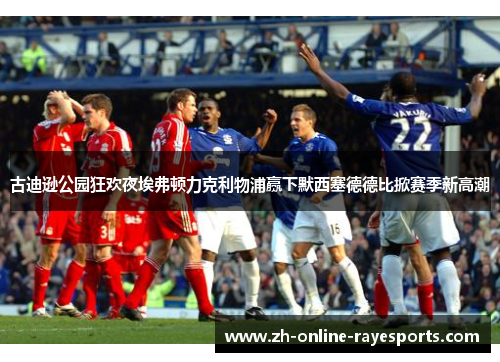 古迪逊公园狂欢夜埃弗顿力克利物浦赢下默西塞德德比掀赛季新高潮 古迪逊公园狂欢夜埃弗顿力克利物浦赢下默西塞德德比掀赛季新高潮