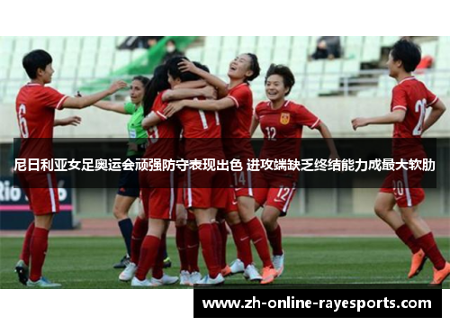 尼日利亚女足奥运会顽强防守表现出色 进攻端缺乏终结能力成最大软肋 尼日利亚女足奥运会顽强防守表现出色 进攻端缺乏终结能力成最大软肋